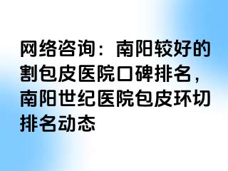 网络咨询：南阳较好的割包皮医院口碑排名，南阳清大医院包皮环切排名动态