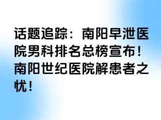 话题追踪：南阳早泄医院男科排名总榜宣布！南阳清大医院解患者之忧！