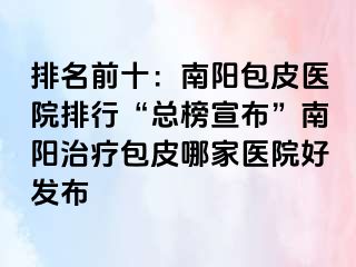 排名前十：南阳包皮医院排行“总榜宣布”南阳治疗包皮哪家医院好发布