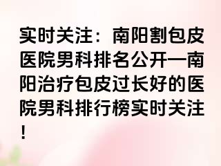 实时关注：南阳割包皮医院男科排名公开—南阳治疗包皮过长好的医院男科排行榜实时关注！