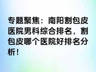 专题聚焦：南阳割包皮医院男科综合排名，割包皮哪个医院好排名分析！