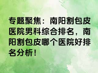 专题聚焦：南阳割包皮医院男科综合排名，南阳割包皮哪个医院好排名分析！