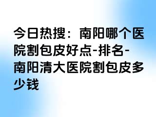 今日热搜：南阳哪个医院割包皮好点-排名-南阳清大医院割包皮多少钱